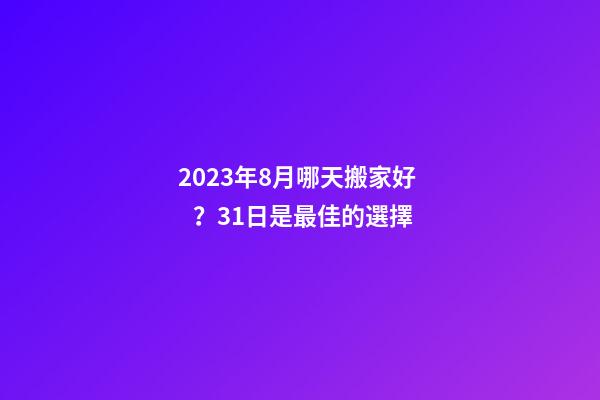 2023年8月哪天搬家好？31日是最佳的選擇
